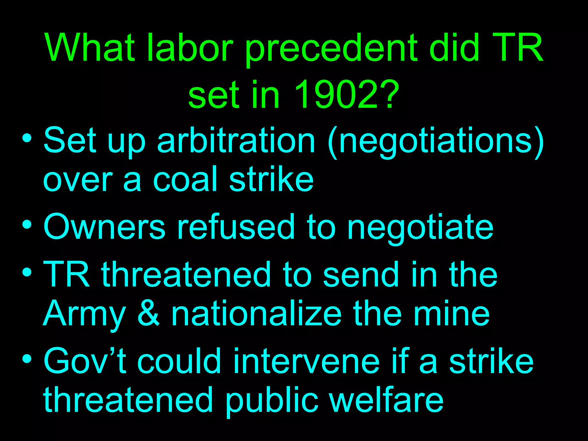 What labor precedent did TR set in 1902? Set up arbitration (negotiations) over a coal strike Owners refused to negotiate TR threatened to send in the Army & nationalize the mine Gov’t could intervene if a strike threatened public welfare 