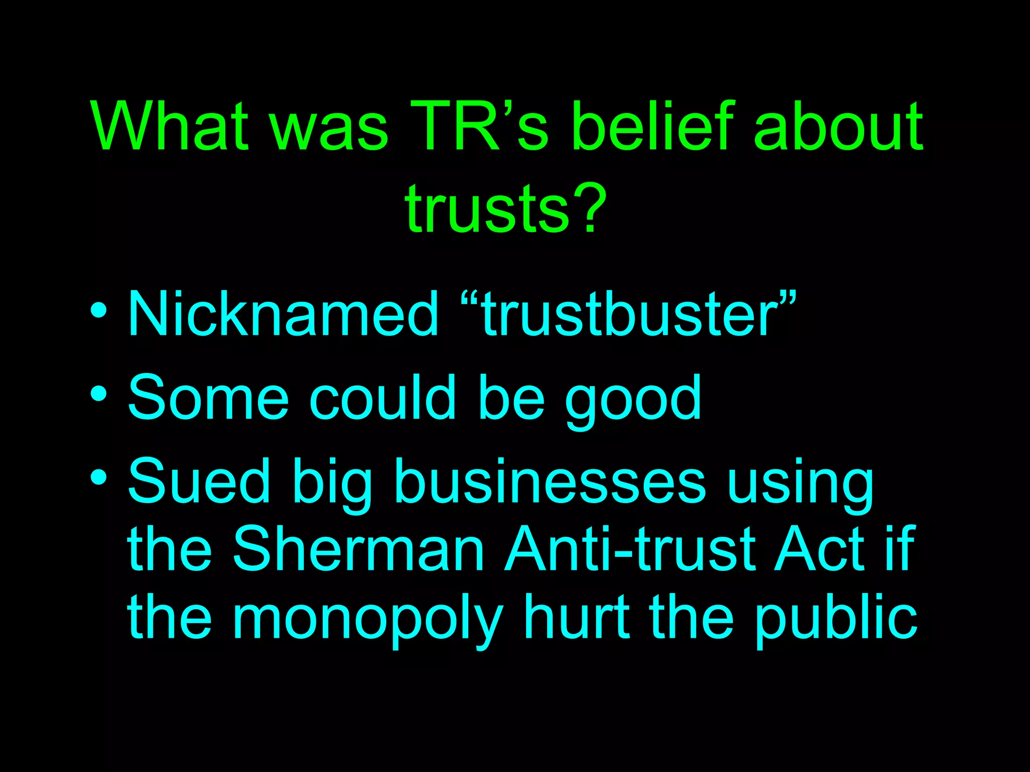 What was TR’s belief about trusts? Nicknamed “trustbuster” Some could be good Sued big businesses using the Sherman Anti-trust Act if the monopoly hurt the public 