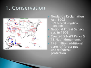  Newlands Reclamation 
Act, 1902 
◦ 21 federal irrigation 
projects 
 National Forest Service 
est. in 1905 
 Created 5 Nat’l Parks & 
18 Nat’l Monuments 
 148 million additional 
acres of forest put 
under federal 
protection 
 