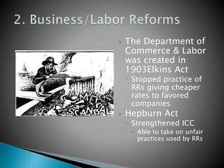  The Department of 
Commerce & Labor 
was created in 
1903Elkins Act 
◦ Stopped practice of 
RRs giving cheaper 
rates to favored 
companies 
 Hepburn Act 
◦ Strengthened ICC 
 Able to take on unfair 
practices used by RRs 
 