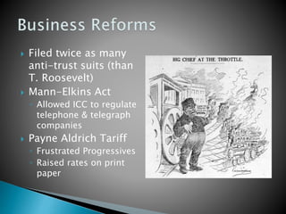  Filed twice as many 
anti-trust suits (than 
T. Roosevelt) 
 Mann-Elkins Act 
◦ Allowed ICC to regulate 
telephone & telegraph 
companies 
 Payne Aldrich Tariff 
◦ Frustrated Progressives 
◦ Raised rates on print 
paper 
 