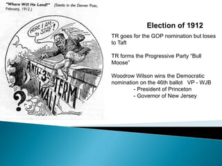 TR goes for the GOP nomination but loses 
to Taft 
TR forms the Progressive Party “Bull 
Moose” 
Woodrow Wilson wins the Democratic 
nomination on the 46th ballot VP - WJB 
- President of Princeton 
- Governor of New Jersey 
 