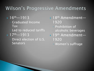  16th—1913 
◦ Graduated Income 
Tax 
◦ Led to reduced tariffs 
 17th—1913 
◦ Direct election of U.S. 
Senators 
 18th Amendment— 
1920 
◦ Prohibition of 
alcoholic beverages 
 19th Amendment— 
1920 
◦ Women’s suffrage 
