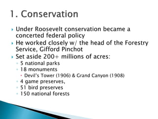  Under Roosevelt conservation became a
concerted federal policy
 He worked closely w/ the head of the Forestry
Service, Gifford Pinchot
 Set aside 200+ millions of acres:
◦ 5 national parks
◦ 18 monuments
 Devil’s Tower (1906) & Grand Canyon (1908)
◦ 4 game preserves,
◦ 51 bird preserves
◦ 150 national forests
 