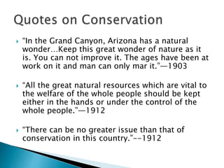  “In the Grand Canyon, Arizona has a natural
wonder…Keep this great wonder of nature as it
is. You can not improve it. The ages have been at
work on it and man can only mar it.”—1903
 “All the great natural resources which are vital to
the welfare of the whole people should be kept
either in the hands or under the control of the
whole people.”—1912
 “There can be no greater issue than that of
conservation in this country.”--1912
 