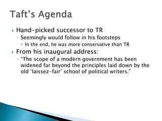  Hand-picked successor to TR
◦ Seemingly would follow in his footsteps
 In the end, he was more conservative than TR
 From his inaugural address:
◦ “The scope of a modern government has been
widened far beyond the principles laid down by the
old ‘laissez-fair’ school of political writers.”
 