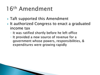  Taft supported this Amendment
 It authorized Congress to enact a graduated
income tax
◦ It was ratified shortly before he left office
◦ It provided a new source of revenue for a
government whose powers, responsibilities, &
expenditures were growing rapidly
 