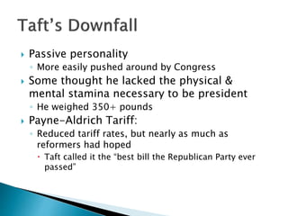  Passive personality
◦ More easily pushed around by Congress
 Some thought he lacked the physical &
mental stamina necessary to be president
◦ He weighed 350+ pounds
 Payne-Aldrich Tariff:
◦ Reduced tariff rates, but nearly as much as
reformers had hoped
 Taft called it the “best bill the Republican Party ever
passed”
 