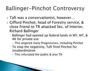  Taft was a conservationist, however…
 Gifford Pinchot, head of Forestry service, &
close friend to TR attacked Sec. of Interior,
Richard Ballinger
◦ Ballinger had opened up federal lands in WY, MT, &
AK for private use
 This angered many Progressives, including Pinchot
◦ To stop the negativity, Taft fired Pinchot for
insubordination
 This infuriated the public & also TR
 