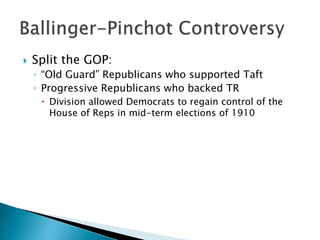  Split the GOP:
◦ “Old Guard” Republicans who supported Taft
◦ Progressive Republicans who backed TR
 Division allowed Democrats to regain control of the
House of Reps in mid-term elections of 1910
 