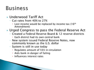  Underwood Tariff Act
◦ Cut rates from 40% to 27%
 Lost income would be replaced by income tax (16th
Amendment)
 Urged Congress to pass the Federal Reserve Act
◦ Created a Federal Reserve Board & 12 reserve districts
 Each district had its own central bank
◦ New system issued Federal Reserve Notes, now
commonly known as the U.S. dollar
◦ System is still in use today
 Regulates amount of $$$ in circulation
 Aids bank in danger of failing
 Influences interest rates
 