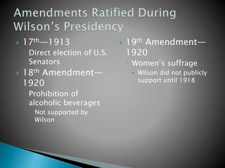  17th—1913
◦ Direct election of U.S.
Senators
 18th Amendment—
1920
◦ Prohibition of
alcoholic beverages
 Not supported by
Wilson
 19th Amendment—
1920
◦ Women’s suffrage
 Wilson did not publicly
support until 1918
 