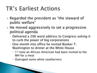  Regarded the president as “the steward of
public welfare”
 He moved aggressively to set a progressive
political agenda
◦ Delivered a 20K word address to Congress asking it
to curb the power of big corporations
◦ One month into office he invited Booker T.
Washington to dinner at the White House
 1st time an African American had been invited to the
WH for a meal
 Outraged some white southerners
 