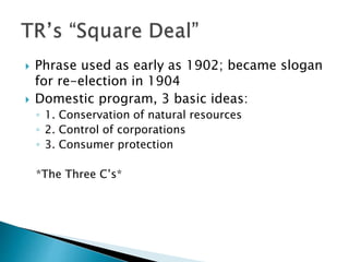  Phrase used as early as 1902; became slogan
for re-election in 1904
 Domestic program, 3 basic ideas:
◦ 1. Conservation of natural resources
◦ 2. Control of corporations
◦ 3. Consumer protection
*The Three C’s*
 