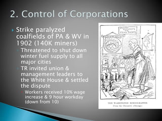  Strike paralyzed
coalfields of PA & WV in
1902 (140K miners)
◦ Threatened to shut down
winter fuel supply to all
major cities
◦ TR invited union &
management leaders to
the White House & settled
the dispute
 Workers received 10% wage
increase & 9 hour workday
(down from 10)
 