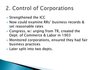  Strengthened the ICC
 Now could examine RRs’ business records &
set reasonable rates
 Congress, w/ urging from TR, created the
Dept. of Commerce & Labor in 1903
 Monitored corporations, ensured they had fair
business practices
 Later split into two depts.
 