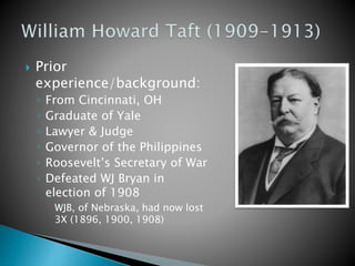  Prior
experience/background:
◦ From Cincinnati, OH
◦ Graduate of Yale
◦ Lawyer & Judge
◦ Governor of the Philippines
◦ Roosevelt’s Secretary of War
◦ Defeated WJ Bryan in
election of 1908
 WJB, of Nebraska, had now lost
3X (1896, 1900, 1908)
 