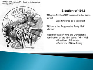 TR goes for the GOP nomination but loses
to Taft
Was hindered by a late start
TR forms the Progressive Party “Bull
Moose”
Woodrow Wilson wins the Democratic
nomination on the 46th ballot VP - WJB
- President of Princeton
- Governor of New Jersey
 