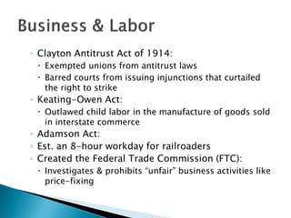◦ Clayton Antitrust Act of 1914:
 Exempted unions from antitrust laws
 Barred courts from issuing injunctions that curtailed
the right to strike
◦ Keating-Owen Act:
 Outlawed child labor in the manufacture of goods sold
in interstate commerce
◦ Adamson Act:
◦ Est. an 8-hour workday for railroaders
◦ Created the Federal Trade Commission (FTC):
 Investigates & prohibits “unfair” business activities like
price-fixing
 