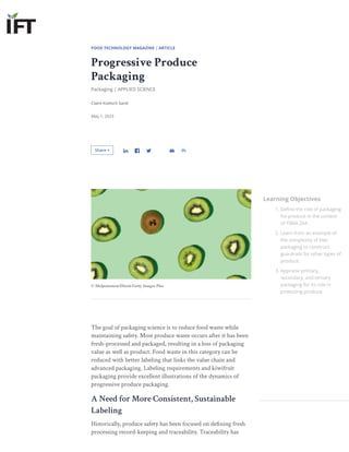 FOOD TECHNOLOGY MAGAZINE | ARTICLE
Progressive Produce
Packaging
Packaging | APPLIED SCIENCE
Claire Koelsch Sand
May 1, 2023
Share +
The goal of packaging science is to reduce food waste while
maintaining safety. Most produce waste occurs after it has been
fresh-processed and packaged, resulting in a loss of packaging
value as well as product. Food waste in this category can be
reduced with better labeling that links the value chain and
advanced packaging. Labeling requirements and kiwifruit
packaging provide excellent illustrations of the dynamics of
progressive produce packaging.
A Need for More Consistent, Sustainable
Labeling
Historically, produce safety has been focused on defining fresh
processing record-keeping and traceability. Traceability has
Learning Objectives
1. Define the role of packaging
for produce in the context
of FSMA 204.
2. Learn from an example of
the complexity of kiwi
packaging to construct
guardrails for other types of
produce.
3. Appraise primary,
secondary, and tertiary
packaging for its role in
protecting produce.
© Melpomenem/IStock/Getty Images Plus
 