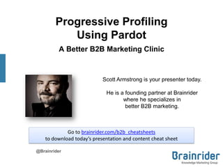 Progressive Profiling
Using Pardot
A Better B2B Marketing Clinic
@Brainrider
Scott Armstrong is your presenter today.
He is a founding partner at Brainrider
where he specializes in
better B2B marketing.
Go to brainrider.com/b2b_cheatsheets
to download today’s presentation and content cheat sheet
 