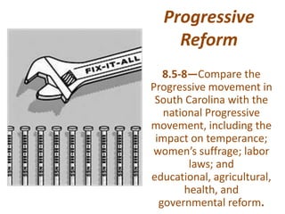 Progressive
Reform
8.5-8—Compare the
Progressive movement in
South Carolina with the
national Progressive
movement, including the
impact on temperance;
women’s suffrage; labor
laws; and
educational, agricultural,
health, and
governmental reform.
 