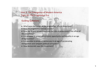 Unit 1: The Emergence of Modern America
Topic #1: The Progressive Era

Guiding Questions: 

• What were the causes of the progressive reform movement? 
• How did progressives reform society? 
• How did TR and Wilson transform the role of government? the office of 
the presidency? 
• Is is possible to preserve economic opportunity and equality in an age 
of big business? 
• Is it possible to preserve democracy in an age of accelerating 
immigration and rampant political corruption? 
• How democratic was this movement? 




                                                                            1
 
