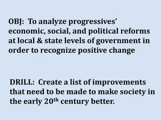 OBJ: To analyze progressives’
economic, social, and political reforms
at local & state levels of government in
order to recognize positive change


DRILL: Create a list of improvements
that need to be made to make society in
the early 20th century better.
 