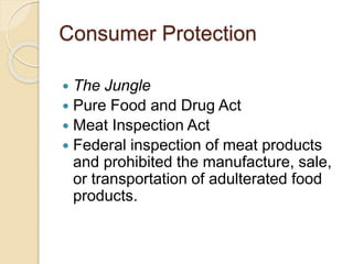 Consumer Protection 
 The Jungle 
 Pure Food and Drug Act 
 Meat Inspection Act 
 Federal inspection of meat products 
and prohibited the manufacture, sale, 
or transportation of adulterated food 
products. 
 