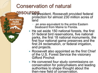 Conservation of natural 
resources  As president, Roosevelt provided federal 
protection for almost 230 million acres of 
land 
◦ an area equivalent to the entire Eastern 
Seaboard from Maine to Florida. 
 He sat aside 150 national forests, the first 
51 federal bird reservations, five national 
parks, the first 18 national monuments, the 
first four national game preserves and the 
first 24 reclamation, or federal irrigation, 
and projects. 
 Roosevelt also appointed as the first Chief 
of the U.S. Forest Service the visionary 
Gifford Pinchot 
 He convened four study commissions on 
conservation for policymakers and leading 
authorities to shape thought about the 
then-new field of conservation. 
 