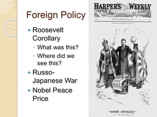 Foreign Policy 
 Roosevelt 
Corollary 
◦ What was this? 
◦ Where did we 
see this? 
 Russo- 
Japanese War 
 Nobel Peace 
Price 
 