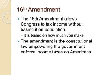 16th Amendment 
 The 16th Amendment allows 
Congress to tax income without 
basing it on population. 
◦ It is based on how much you make 
 The amendment is the constitutional 
law empowering the government 
enforce income taxes on Americans. 
 