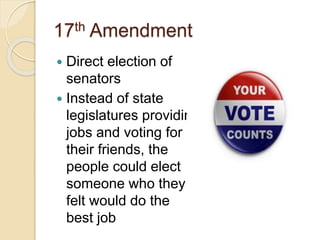 17th Amendment 
 Direct election of 
senators 
 Instead of state 
legislatures providing 
jobs and voting for 
their friends, the 
people could elect 
someone who they 
felt would do the 
best job 
 