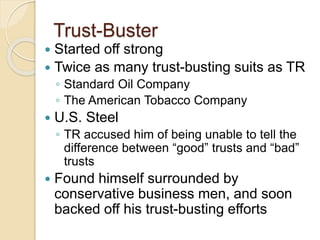 Trust-Buster 
 Started off strong 
 Twice as many trust-busting suits as TR 
◦ Standard Oil Company 
◦ The American Tobacco Company 
 U.S. Steel 
◦ TR accused him of being unable to tell the 
difference between “good” trusts and “bad” 
trusts 
 Found himself surrounded by 
conservative business men, and soon 
backed off his trust-busting efforts 
 