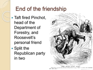 End of the friendship 
 Taft fired Pinchot, 
head of the 
Department of 
Forestry, and 
Roosevelt’s 
personal friend 
 Split the 
Republican party 
in two 
 