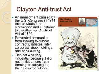 Clayton Anti-trust Act 
 An amendment passed by 
the U.S. Congress in 1914 
that provides further 
clarification and substance 
to the Sherman Antitrust 
Act of 1890. 
 Prevented companies 
from making exclusive 
contracts, rebates, inter 
corporate stock holdings, 
and price cutting. 
 This act was very 
influential because it did 
not inhibit unions from 
forming or carrying out 
their plans for reform. 
 