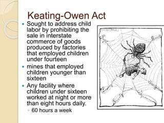 Keating-Owen Act 
 Sought to address child 
labor by prohibiting the 
sale in interstate 
commerce of goods 
produced by factories 
that employed children 
under fourteen 
 mines that employed 
children younger than 
sixteen 
 Any facility where 
children under sixteen 
worked at night or more 
than eight hours daily. 
◦ 60 hours a week 
 