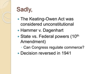 Sadly, 
 The Keating-Owen Act was 
considered unconstitutional 
 Hammer v. Dagenhart 
 State vs. Federal powers (10th 
Amendment) 
◦ Can Congress regulate commerce? 
 Decision reversed in 1941 
 