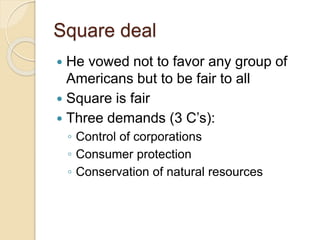 Square deal 
 He vowed not to favor any group of 
Americans but to be fair to all 
 Square is fair 
 Three demands (3 C’s): 
◦ Control of corporations 
◦ Consumer protection 
◦ Conservation of natural resources 
 