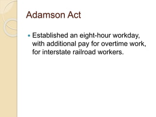 Adamson Act 
 Established an eight-hour workday, 
with additional pay for overtime work, 
for interstate railroad workers. 
 