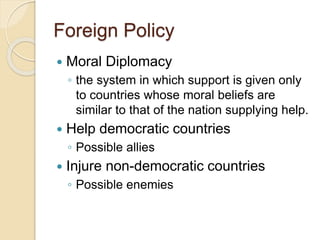 Foreign Policy 
 Moral Diplomacy 
◦ the system in which support is given only 
to countries whose moral beliefs are 
similar to that of the nation supplying help. 
 Help democratic countries 
◦ Possible allies 
 Injure non-democratic countries 
◦ Possible enemies 
 