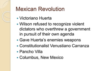 Mexican Revolution 
 Victoriano Huerta 
 Wilson refused to recognize violent 
dictators who overthrew a government 
in pursuit of their own agenda 
 Gave Huerta’s enemies weapons 
 Constitutionalist Venustiano Carranza 
 Pancho Villa 
 Columbus, New Mexico 
 
