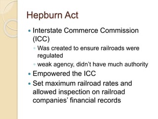 Hepburn Act 
 Interstate Commerce Commission 
(ICC) 
◦ Was created to ensure railroads were 
regulated 
◦ weak agency, didn’t have much authority 
 Empowered the ICC 
 Set maximum railroad rates and 
allowed inspection on railroad 
companies’ financial records 
 