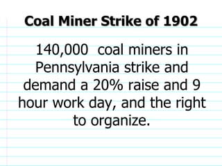 Coal Miner Strike of 1902 140,000  coal miners in Pennsylvania strike and demand a 20% raise and 9 hour work day, and the right to organize.                              