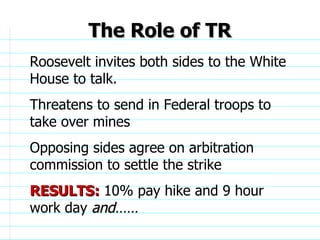 The Role of TR Roosevelt invites both sides to the White House to talk. Threatens to send in Federal troops to take over mines Opposing sides agree on arbitration commission to settle the strike RESULTS:  10% pay hike and 9 hour work day  and……                              