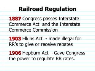 Railroad Regulation 1887  Congress passes Interstate Commerce Act  and the Interstate Commerce Commission 1903  Elkins Act  - made illegal for RR’s to give or receive rebates 1906  Hepburn Act – Gave Congress the power to regulate RR rates.                              