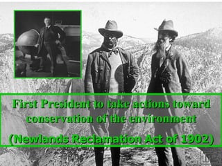 First President to take actions toward conservation of the environment (Newlands Reclamation Act of 1902) 