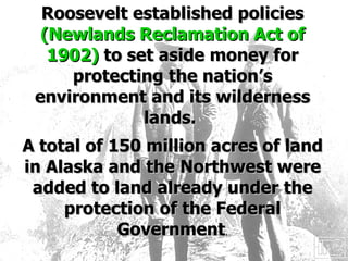 Roosevelt established policies  (Newlands Reclamation Act of 1902)  to set aside money for protecting the nation’s environment and its wilderness lands.  A total of 150 million acres of land in Alaska and the Northwest were added to land already under the protection of the Federal Government . 