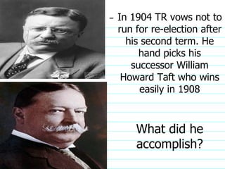 In 1904 TR vows not to run for re-election after his second term. He hand picks his successor William Howard Taft who wins easily in 1908 What did he accomplish?                              
