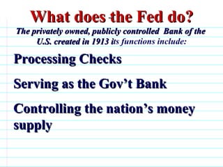 What does the Fed do? The privately owned, publicly controlled  Bank of the  U.S. created in 1913 i ts functions include: Processing Checks Serving as the Gov’t Bank Controlling the nation’s money supply                              